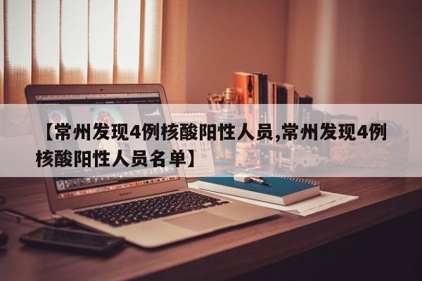 【常州发现4例核酸阳性人员,常州发现4例核酸阳性人员名单】