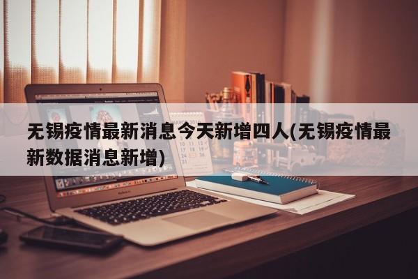 无锡疫情最新消息今天新增四人(无锡疫情最新数据消息新增)