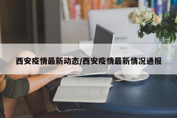 西安疫情最新动态/西安疫情最新情况通报