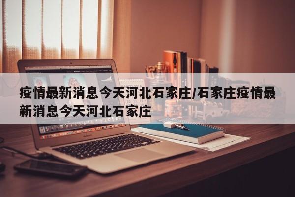 疫情最新消息今天河北石家庄/石家庄疫情最新消息今天河北石家庄