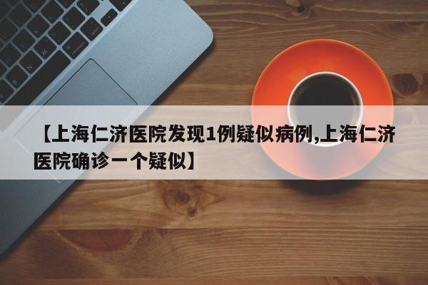 【上海仁济医院发现1例疑似病例,上海仁济医院确诊一个疑似】