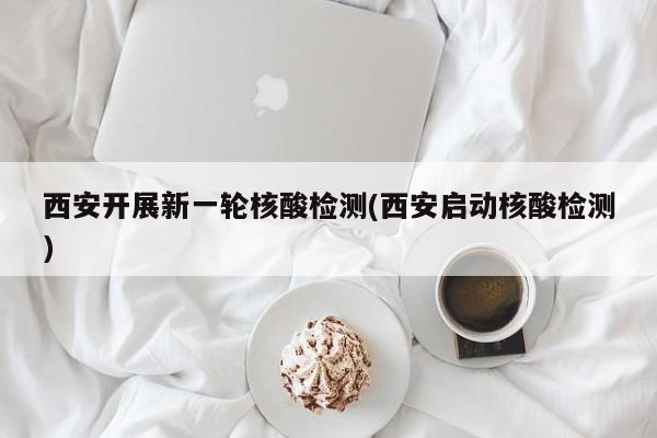西安开展新一轮核酸检测(西安启动核酸检测)