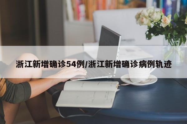 浙江新增确诊54例/浙江新增确诊病例轨迹