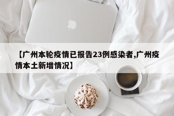 【广州本轮疫情已报告23例感染者,广州疫情本土新增情况】