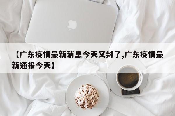 【广东疫情最新消息今天又封了,广东疫情最新通报今天】