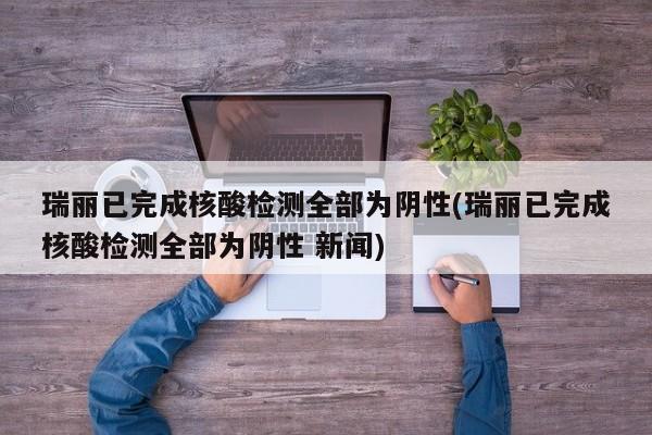 瑞丽已完成核酸检测全部为阴性(瑞丽已完成核酸检测全部为阴性 新闻)
