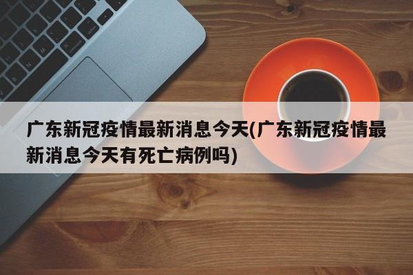 广东新冠疫情最新消息今天(广东新冠疫情最新消息今天有死亡病例吗)