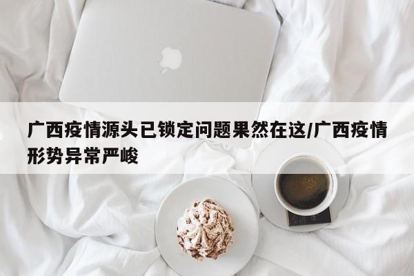 广西疫情源头已锁定问题果然在这/广西疫情形势异常严峻