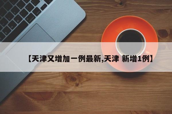 【天津又增加一例最新,天津 新增1例】