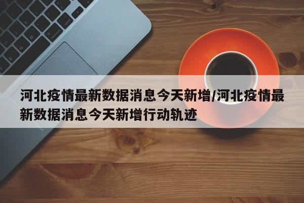 河北疫情最新数据消息今天新增/河北疫情最新数据消息今天新增行动轨迹