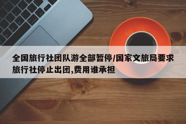 全国旅行社团队游全部暂停/国家文旅局要求旅行社停止出团,费用谁承担