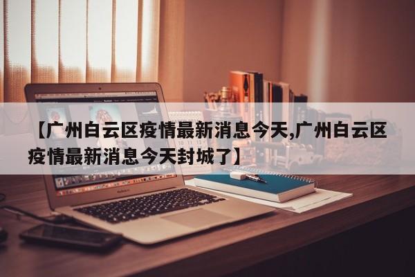 【广州白云区疫情最新消息今天,广州白云区疫情最新消息今天封城了】