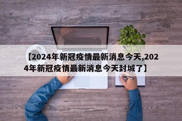 【2024年新冠疫情最新消息今天,2024年新冠疫情最新消息今天封城了】