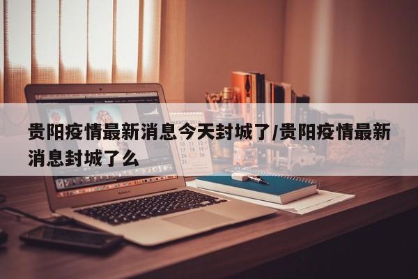 贵阳疫情最新消息今天封城了/贵阳疫情最新消息封城了么