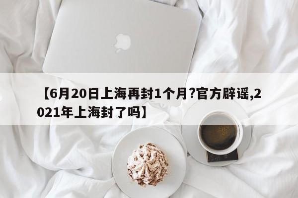 【6月20日上海再封1个月?官方辟谣,2021年上海封了吗】