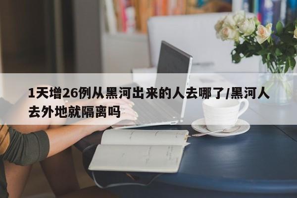 1天增26例从黑河出来的人去哪了/黑河人去外地就隔离吗