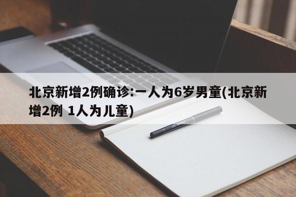 北京新增2例确诊:一人为6岁男童(北京新增2例 1人为儿童)