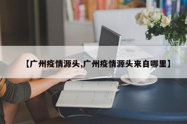【广州疫情源头,广州疫情源头来自哪里】