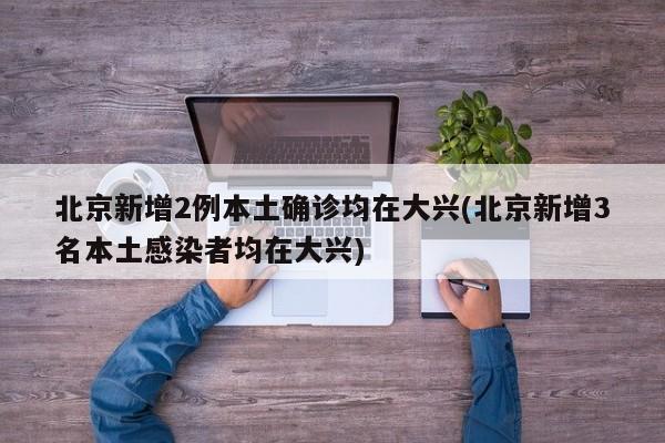 北京新增2例本土确诊均在大兴(北京新增3名本土感染者均在大兴)