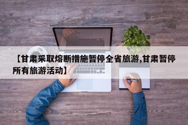 【甘肃采取熔断措施暂停全省旅游,甘肃暂停所有旅游活动】