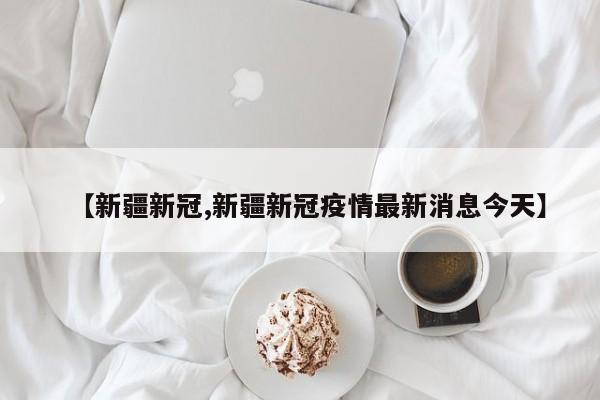 【新疆新冠,新疆新冠疫情最新消息今天】