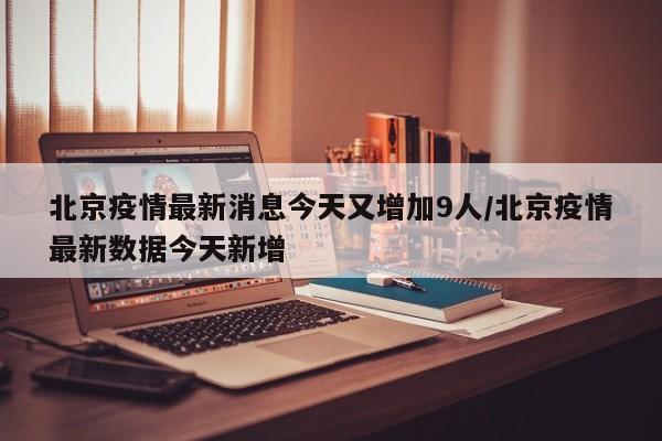 北京疫情最新消息今天又增加9人/北京疫情最新数据今天新增