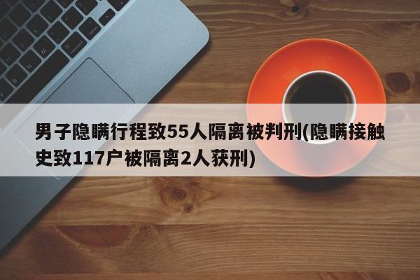 男子隐瞒行程致55人隔离被判刑(隐瞒接触史致117户被隔离2人获刑)