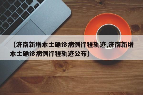 【济南新增本土确诊病例行程轨迹,济南新增本土确诊病例行程轨迹公布】