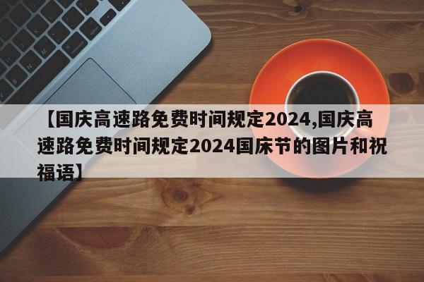 【国庆高速路免费时间规定2024,国庆高速路免费时间规定2024国床节的图片和祝福语】