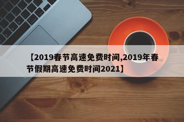 【2019春节高速免费时间,2019年春节假期高速免费时间2021】