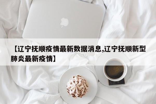【辽宁抚顺疫情最新数据消息,辽宁抚顺新型肺炎最新疫情】