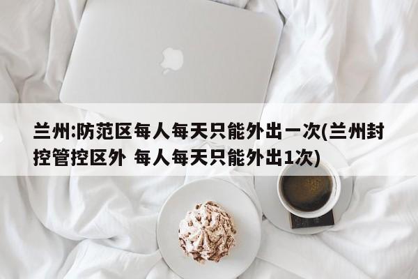 兰州:防范区每人每天只能外出一次(兰州封控管控区外 每人每天只能外出1次)