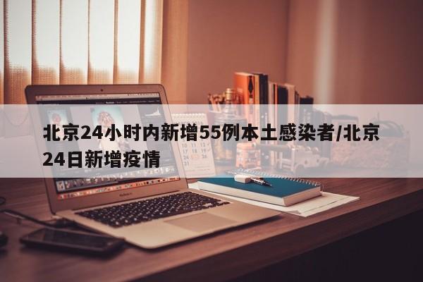 北京24小时内新增55例本土感染者/北京24日新增疫情