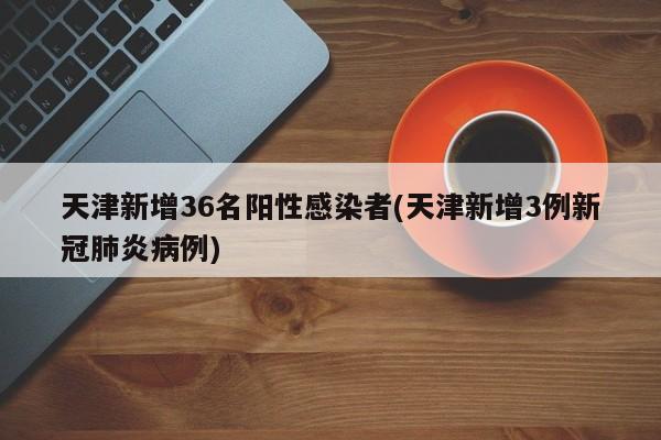 天津新增36名阳性感染者(天津新增3例新冠肺炎病例)