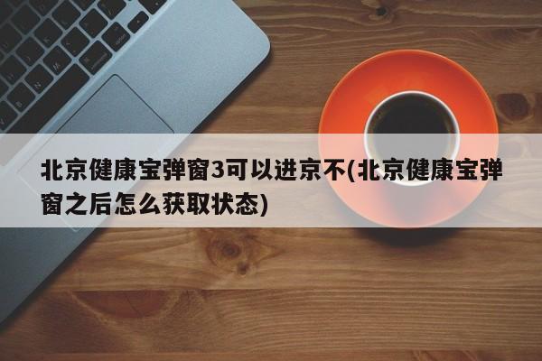 北京健康宝弹窗3可以进京不(北京健康宝弹窗之后怎么获取状态)