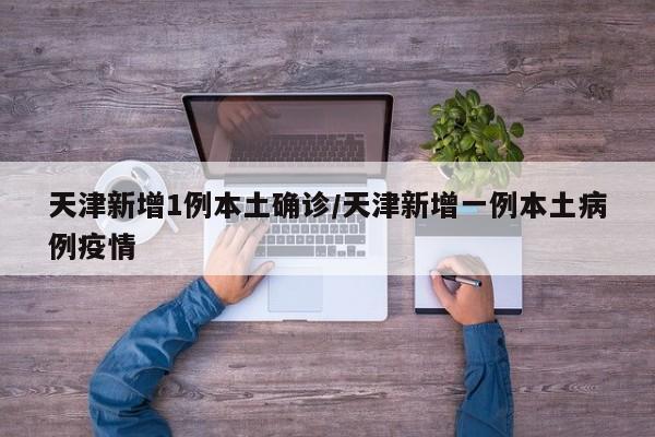 天津新增1例本土确诊/天津新增一例本土病例疫情