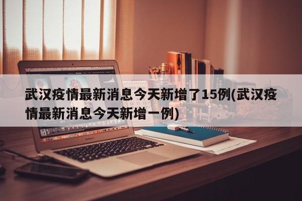 武汉疫情最新消息今天新增了15例(武汉疫情最新消息今天新增一例)