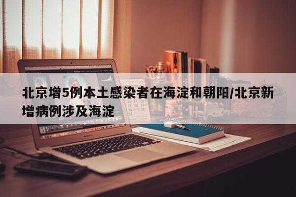 北京增5例本土感染者在海淀和朝阳/北京新增病例涉及海淀