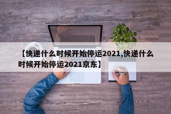 【快递什么时候开始停运2021,快递什么时候开始停运2021京东】