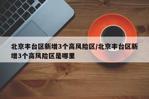北京丰台区新增3个高风险区/北京丰台区新增3个高风险区是哪里