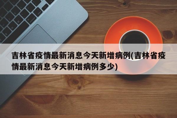 吉林省疫情最新消息今天新增病例(吉林省疫情最新消息今天新增病例多少)