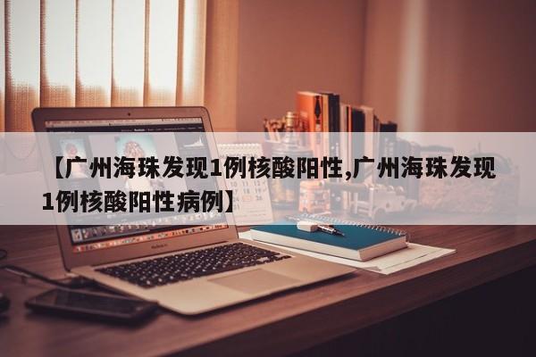 【广州海珠发现1例核酸阳性,广州海珠发现1例核酸阳性病例】
