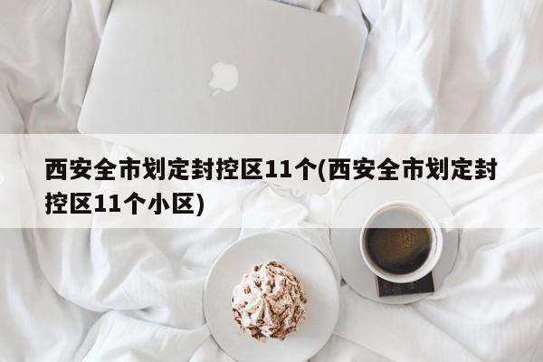西安全市划定封控区11个(西安全市划定封控区11个小区)