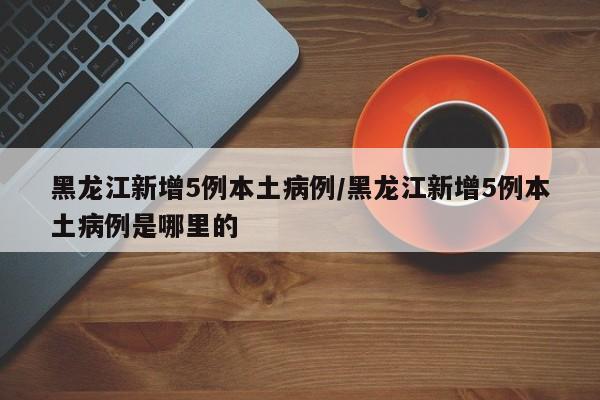 黑龙江新增5例本土病例/黑龙江新增5例本土病例是哪里的