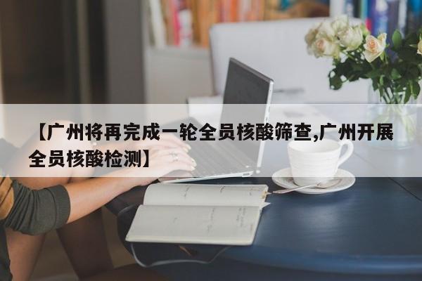 【广州将再完成一轮全员核酸筛查,广州开展全员核酸检测】