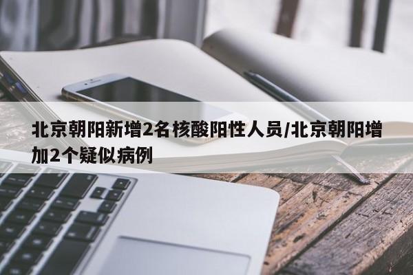 北京朝阳新增2名核酸阳性人员/北京朝阳增加2个疑似病例