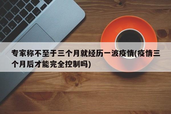 专家称不至于三个月就经历一波疫情(疫情三个月后才能完全控制吗)
