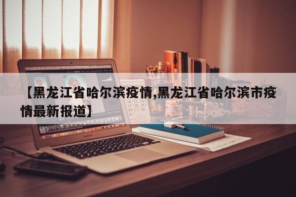 【黑龙江省哈尔滨疫情,黑龙江省哈尔滨市疫情最新报道】