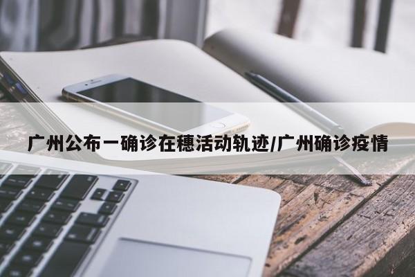广州公布一确诊在穗活动轨迹/广州确诊疫情