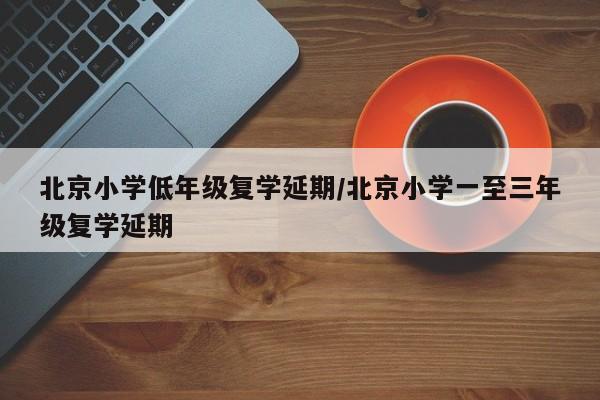 北京小学低年级复学延期/北京小学一至三年级复学延期